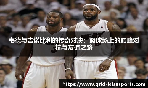 韦德与吉诺比利的传奇对决：篮球场上的巅峰对抗与友谊之路
